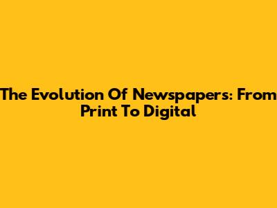 The Evolution Of Newspapers: From Print To Digital