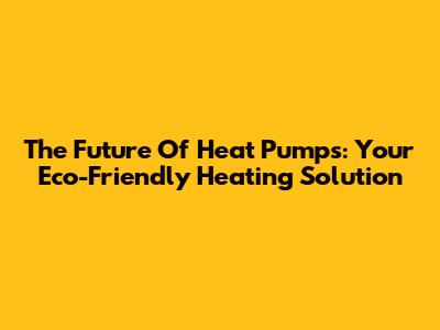 The Future Of Heat Pumps: Your Eco-Friendly Heating Solution