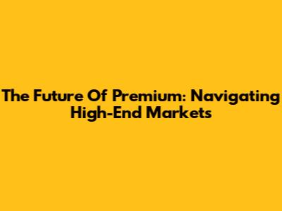 The Future Of Premium: Navigating High-End Markets