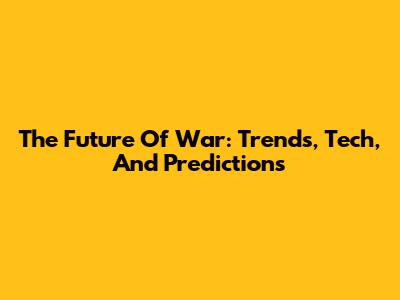 The Future Of War: Trends, Tech, And Predictions