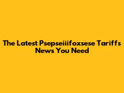 The Latest Psepseiiifoxsese Tariffs News You Need