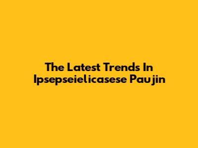 The Latest Trends In Ipsepseielicasese Paujin