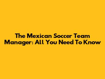 The Mexican Soccer Team Manager: All You Need To Know