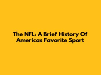 The NFL: A Brief History Of America's Favorite Sport