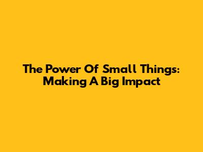 The Power Of Small Things: Making A Big Impact