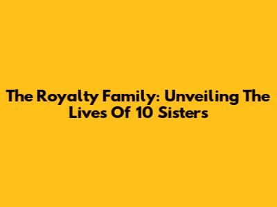 The Royalty Family: Unveiling The Lives Of 10 Sisters