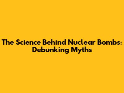 The Science Behind Nuclear Bombs: Debunking Myths