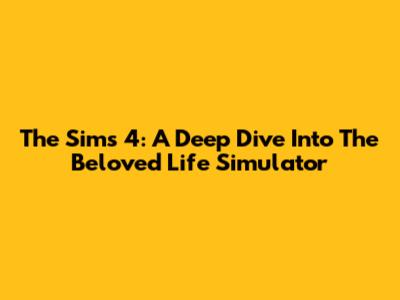 The Sims 4: A Deep Dive Into The Beloved Life Simulator