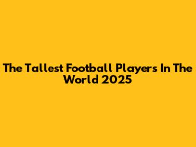 The Tallest Football Players In The World 2025