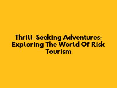 Thrill-Seeking Adventures: Exploring The World Of Risk Tourism
