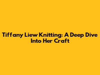Tiffany Liew Knitting: A Deep Dive Into Her Craft