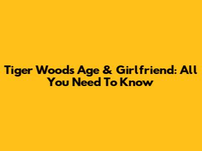 Tiger Woods Age & Girlfriend: All You Need To Know