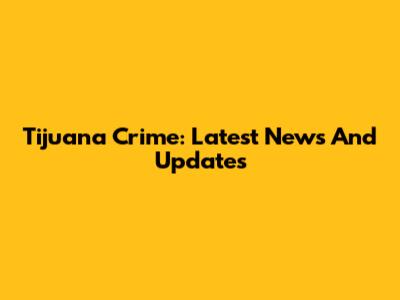 Tijuana Crime: Latest News And Updates