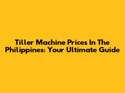 Tiller Machine Prices In The Philippines: Your Ultimate Guide