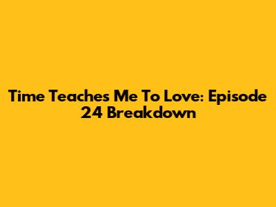 Time Teaches Me To Love: Episode 24 Breakdown