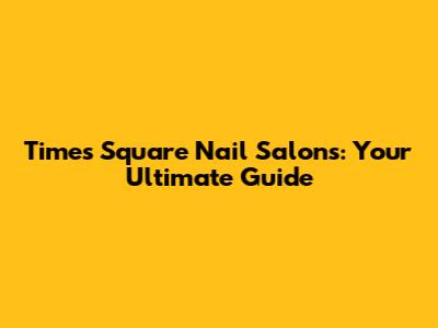 Times Square Nail Salons: Your Ultimate Guide