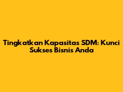 Tingkatkan Kapasitas SDM: Kunci Sukses Bisnis Anda
