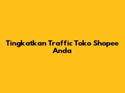 Tingkatkan Traffic Toko Shopee Anda
