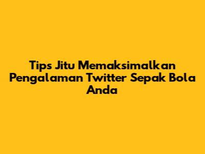 Tips Jitu Memaksimalkan Pengalaman Twitter Sepak Bola Anda