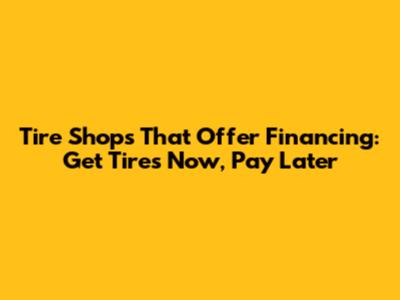 Tire Shops That Offer Financing: Get Tires Now, Pay Later