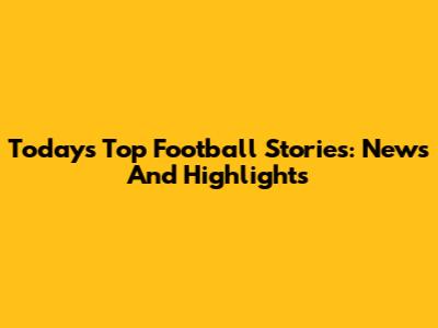 Today's Top Football Stories: News And Highlights