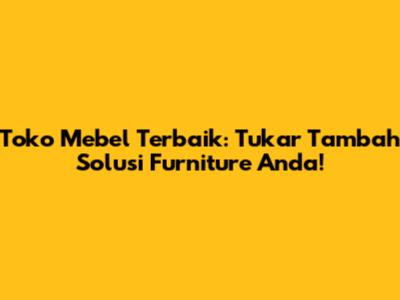 Toko Mebel Terbaik: Tukar Tambah Solusi Furniture Anda!