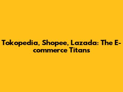 Tokopedia, Shopee, Lazada: The E-commerce Titans