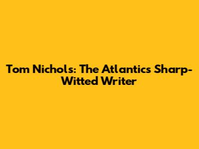 Tom Nichols: The Atlantic's Sharp-Witted Writer