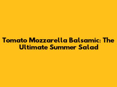 Tomato Mozzarella Balsamic: The Ultimate Summer Salad