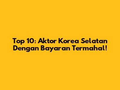 Top 10: Aktor Korea Selatan Dengan Bayaran Termahal!