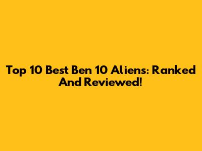 Top 10 Best Ben 10 Aliens: Ranked And Reviewed!