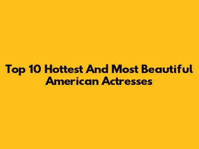 Top 10 Hottest And Most Beautiful American Actresses