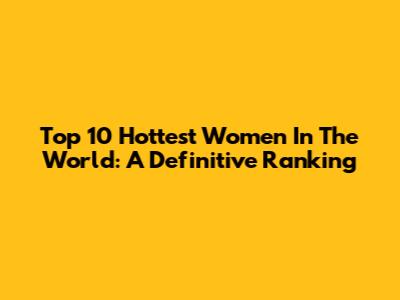 Top 10 Hottest Women In The World: A Definitive Ranking