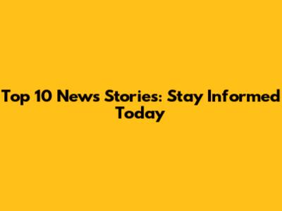Top 10 News Stories: Stay Informed Today