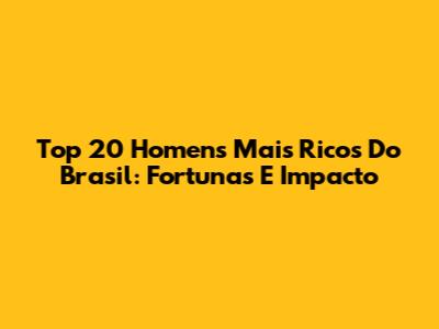 Top 20 Homens Mais Ricos Do Brasil: Fortunas E Impacto