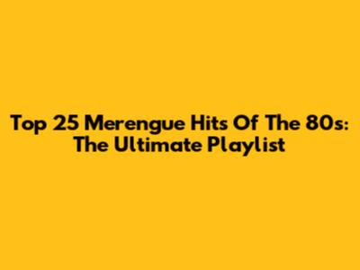 Top 25 Merengue Hits Of The 80s: The Ultimate Playlist