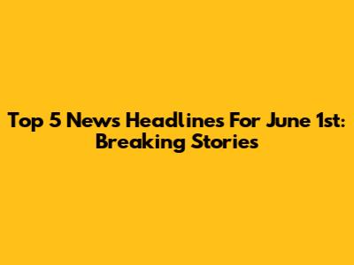 Top 5 News Headlines For June 1st: Breaking Stories