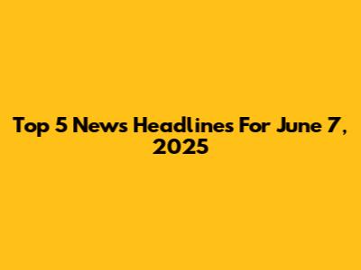 Top 5 News Headlines For June 7, 2025