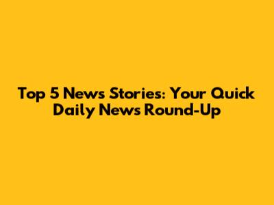 Top 5 News Stories: Your Quick Daily News Round-Up