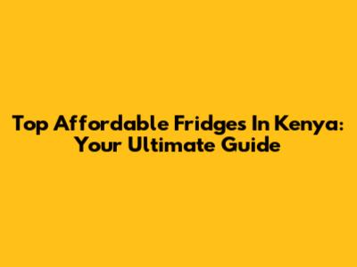 Top Affordable Fridges In Kenya: Your Ultimate Guide