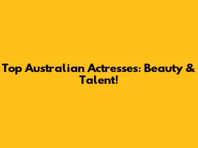 Top Australian Actresses: Beauty & Talent!