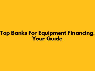 Top Banks For Equipment Financing: Your Guide