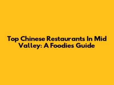 Top Chinese Restaurants In Mid Valley: A Foodie's Guide