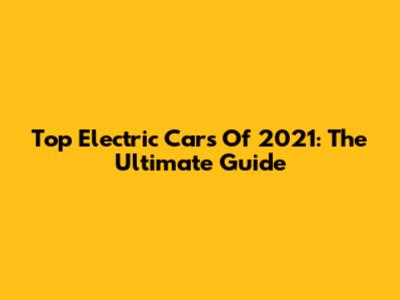 Top Electric Cars Of 2021: The Ultimate Guide