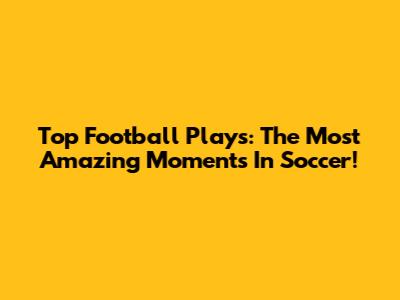 Top Football Plays: The Most Amazing Moments In Soccer!