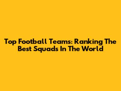 Top Football Teams: Ranking The Best Squads In The World