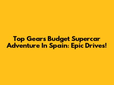 Top Gear's Budget Supercar Adventure In Spain: Epic Drives!