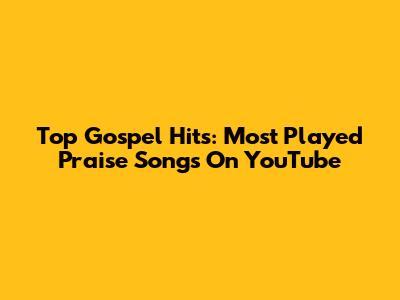 Top Gospel Hits: Most Played Praise Songs On YouTube