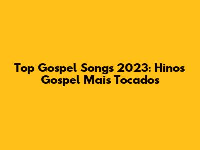 Top Gospel Songs 2023: Hinos Gospel Mais Tocados