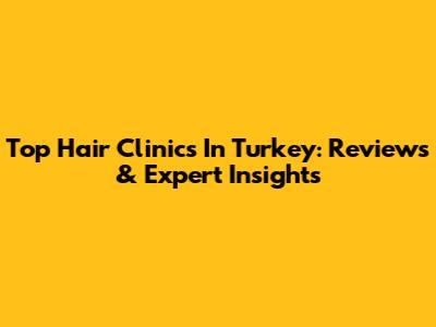 Top Hair Clinics In Turkey: Reviews & Expert Insights
